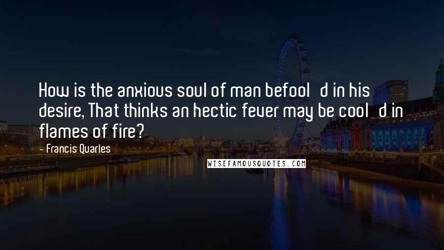 Francis Quarles Quotes: How is the anxious soul of man befool'd in his desire, That thinks an hectic fever may be cool'd in flames of fire?