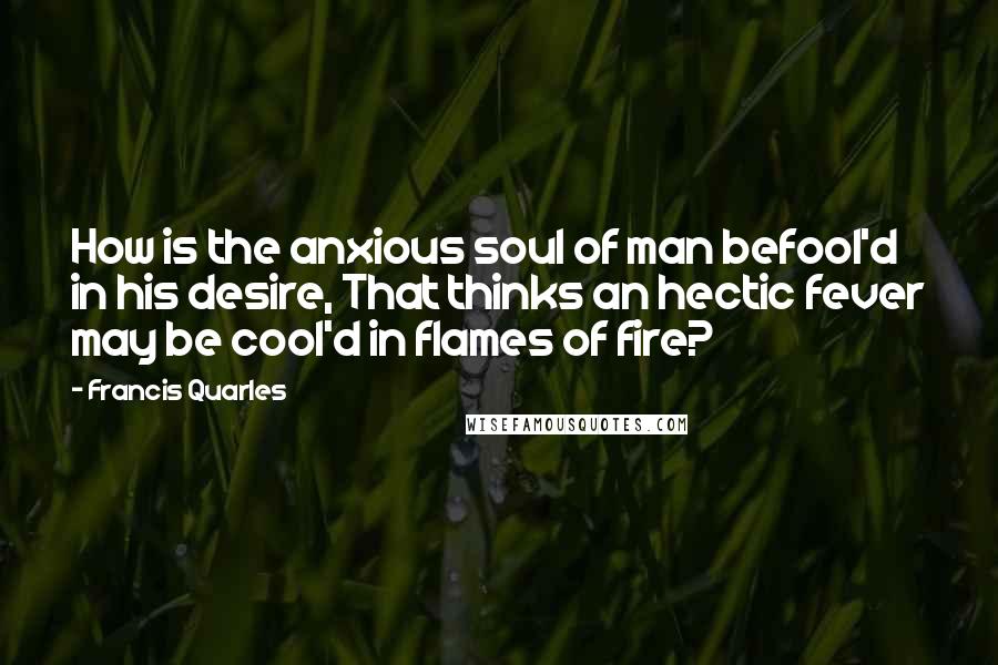 Francis Quarles Quotes: How is the anxious soul of man befool'd in his desire, That thinks an hectic fever may be cool'd in flames of fire?