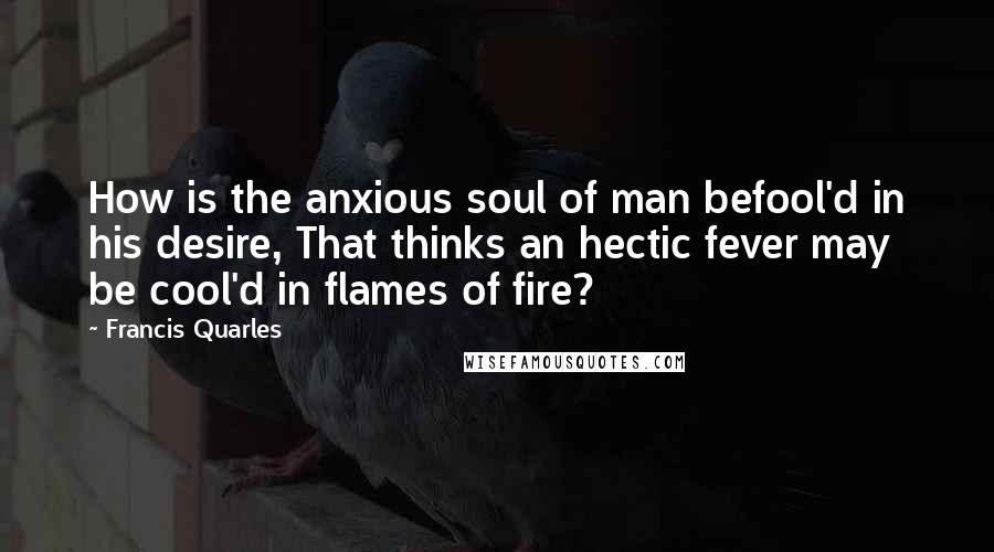 Francis Quarles Quotes: How is the anxious soul of man befool'd in his desire, That thinks an hectic fever may be cool'd in flames of fire?