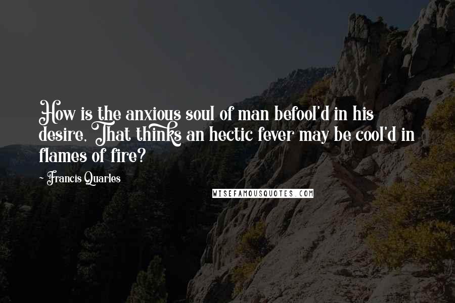 Francis Quarles Quotes: How is the anxious soul of man befool'd in his desire, That thinks an hectic fever may be cool'd in flames of fire?