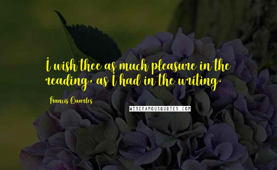 Francis Quarles Quotes: I wish thee as much pleasure in the reading, as I had in the writing.