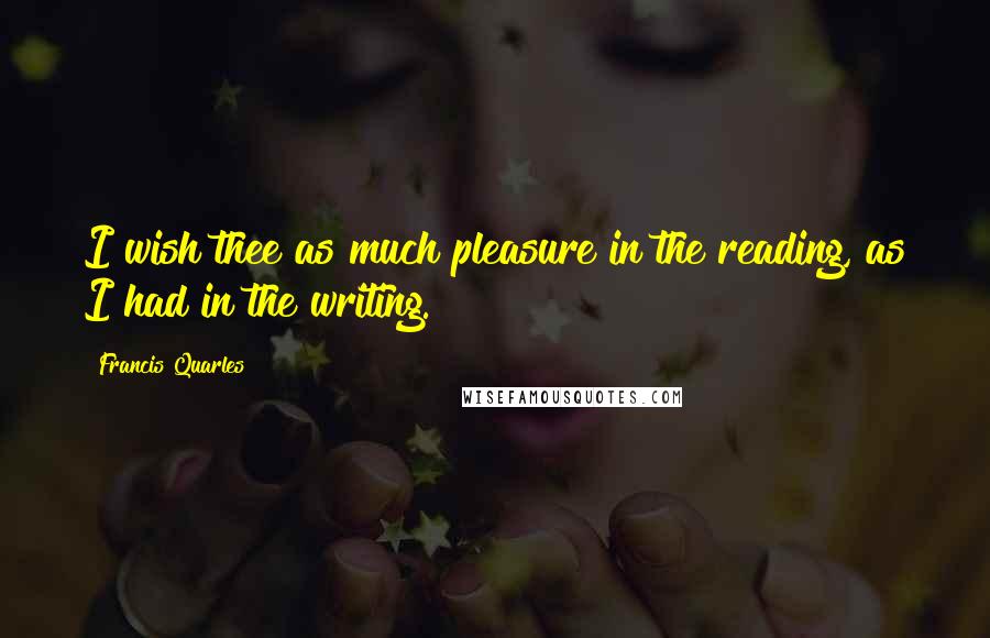 Francis Quarles Quotes: I wish thee as much pleasure in the reading, as I had in the writing.