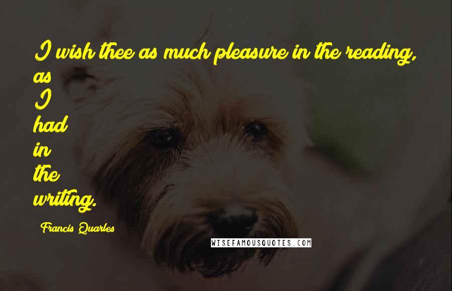 Francis Quarles Quotes: I wish thee as much pleasure in the reading, as I had in the writing.