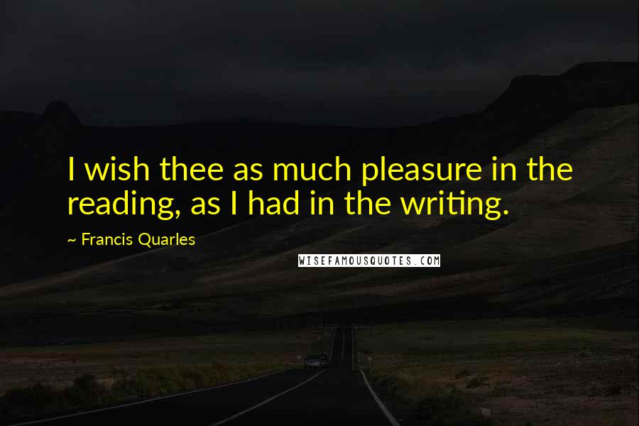 Francis Quarles Quotes: I wish thee as much pleasure in the reading, as I had in the writing.