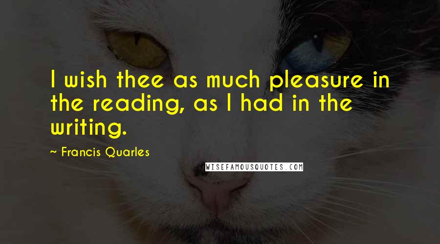 Francis Quarles Quotes: I wish thee as much pleasure in the reading, as I had in the writing.