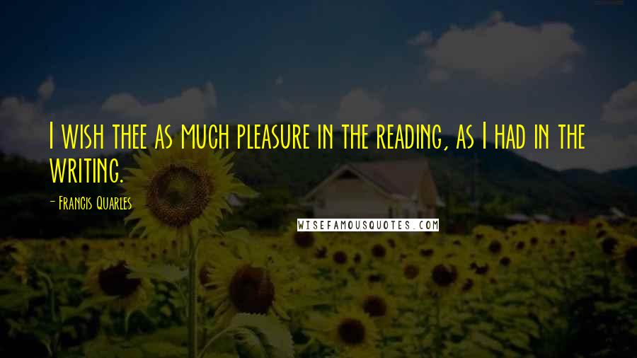 Francis Quarles Quotes: I wish thee as much pleasure in the reading, as I had in the writing.