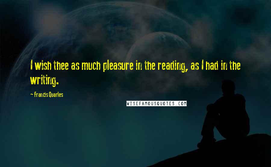 Francis Quarles Quotes: I wish thee as much pleasure in the reading, as I had in the writing.