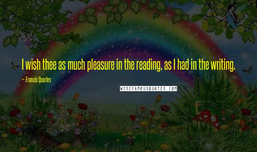 Francis Quarles Quotes: I wish thee as much pleasure in the reading, as I had in the writing.