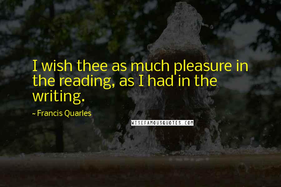 Francis Quarles Quotes: I wish thee as much pleasure in the reading, as I had in the writing.