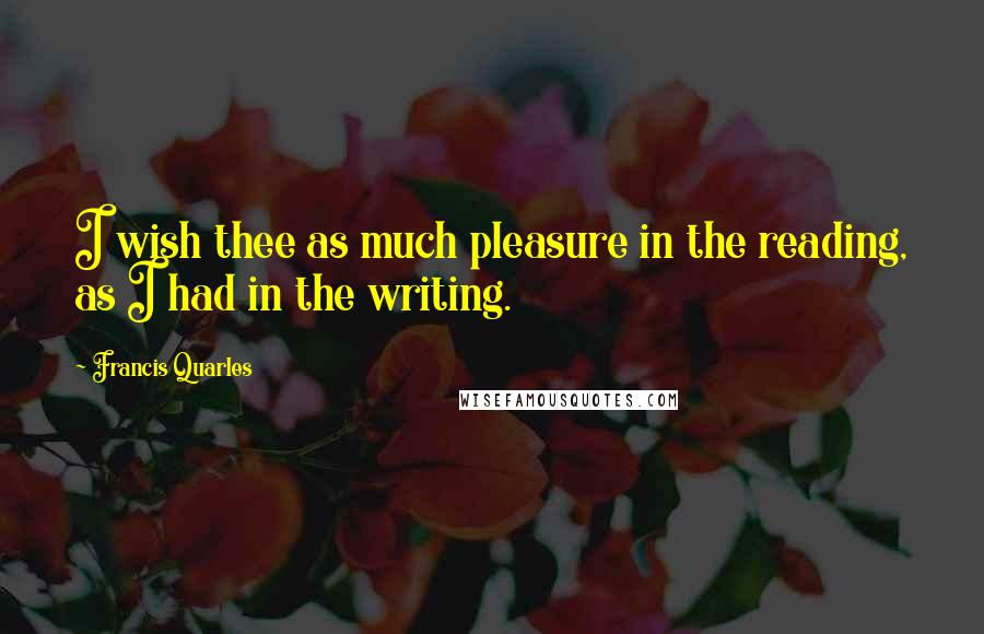 Francis Quarles Quotes: I wish thee as much pleasure in the reading, as I had in the writing.