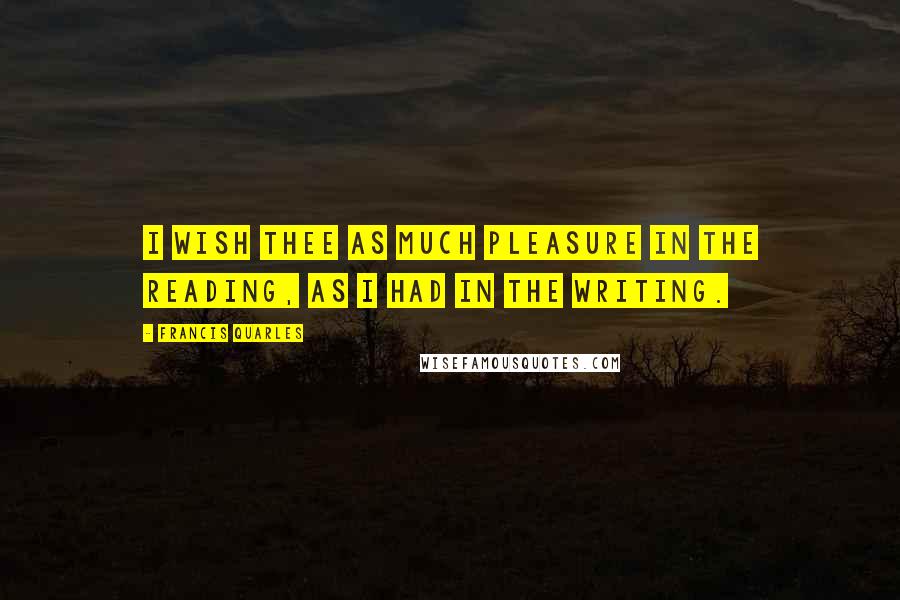 Francis Quarles Quotes: I wish thee as much pleasure in the reading, as I had in the writing.