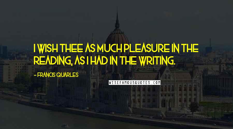 Francis Quarles Quotes: I wish thee as much pleasure in the reading, as I had in the writing.