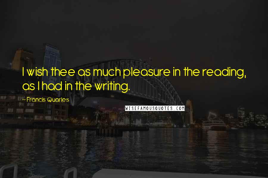 Francis Quarles Quotes: I wish thee as much pleasure in the reading, as I had in the writing.