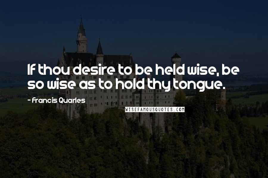 Francis Quarles Quotes: If thou desire to be held wise, be so wise as to hold thy tongue.