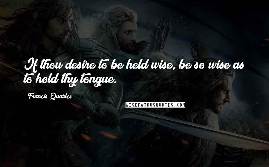 Francis Quarles Quotes: If thou desire to be held wise, be so wise as to hold thy tongue.