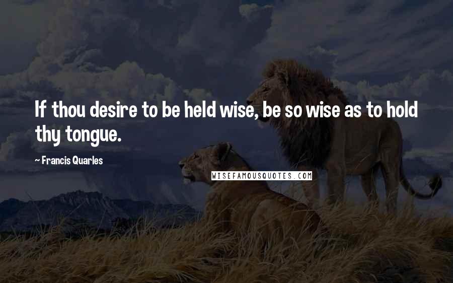 Francis Quarles Quotes: If thou desire to be held wise, be so wise as to hold thy tongue.