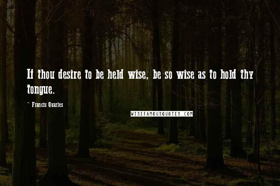 Francis Quarles Quotes: If thou desire to be held wise, be so wise as to hold thy tongue.