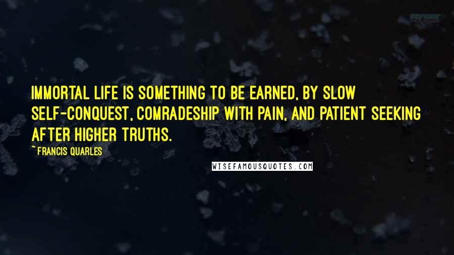 Francis Quarles Quotes: Immortal life is something to be earned, By slow self-conquest, comradeship with Pain, And patient seeking after higher truths.
