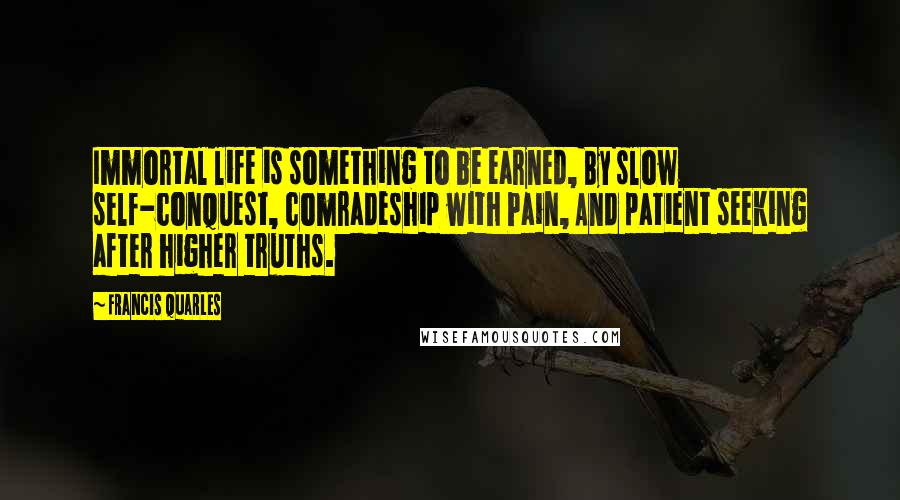Francis Quarles Quotes: Immortal life is something to be earned, By slow self-conquest, comradeship with Pain, And patient seeking after higher truths.