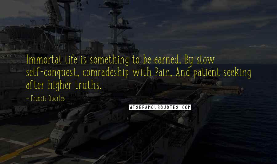 Francis Quarles Quotes: Immortal life is something to be earned, By slow self-conquest, comradeship with Pain, And patient seeking after higher truths.