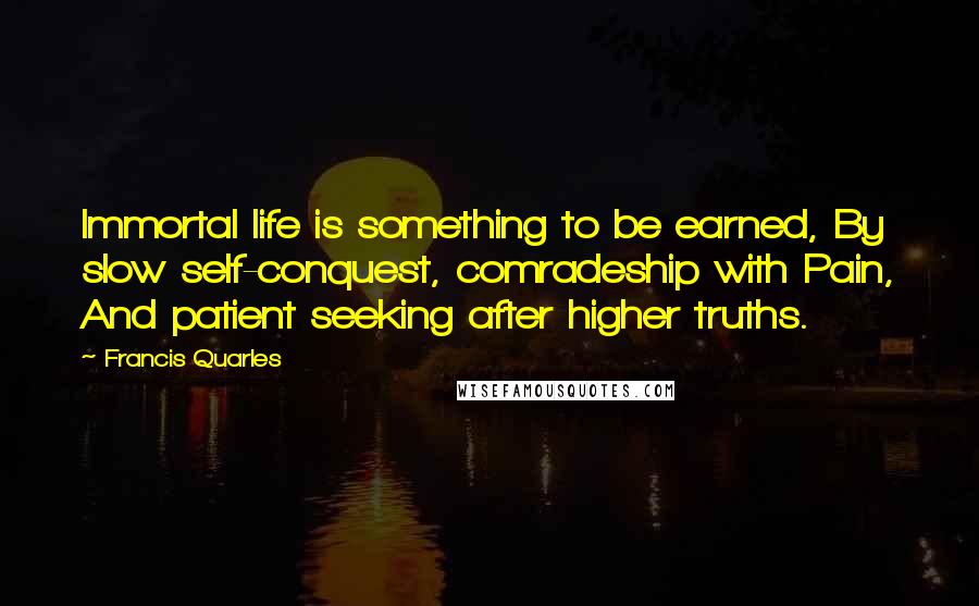 Francis Quarles Quotes: Immortal life is something to be earned, By slow self-conquest, comradeship with Pain, And patient seeking after higher truths.