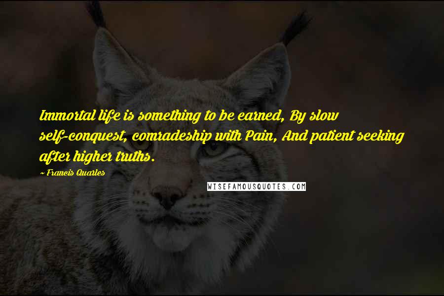 Francis Quarles Quotes: Immortal life is something to be earned, By slow self-conquest, comradeship with Pain, And patient seeking after higher truths.