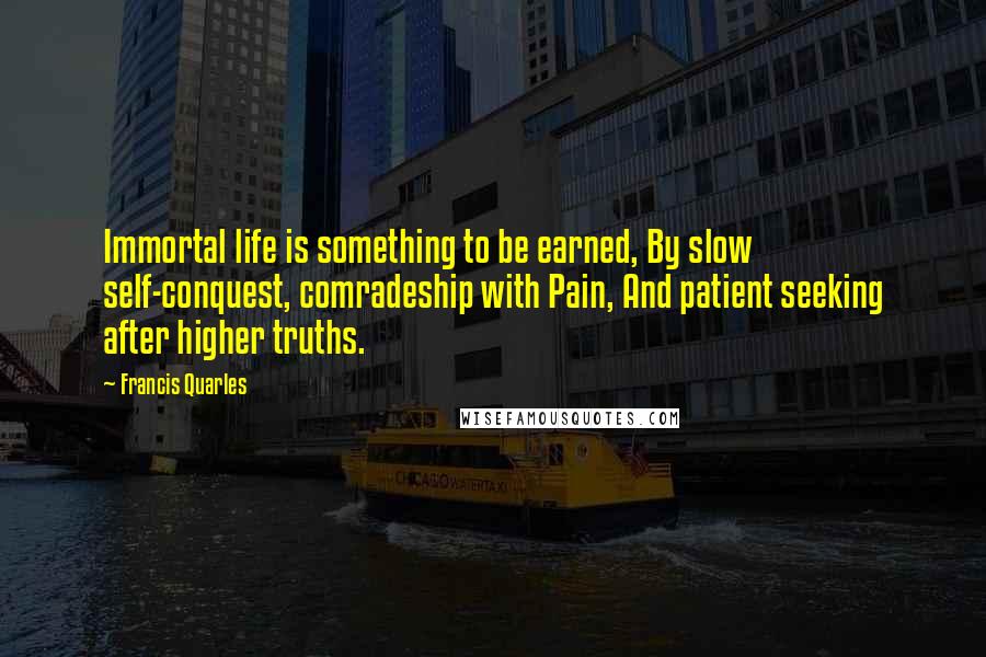 Francis Quarles Quotes: Immortal life is something to be earned, By slow self-conquest, comradeship with Pain, And patient seeking after higher truths.