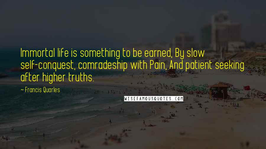 Francis Quarles Quotes: Immortal life is something to be earned, By slow self-conquest, comradeship with Pain, And patient seeking after higher truths.