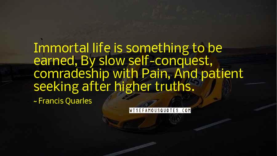 Francis Quarles Quotes: Immortal life is something to be earned, By slow self-conquest, comradeship with Pain, And patient seeking after higher truths.
