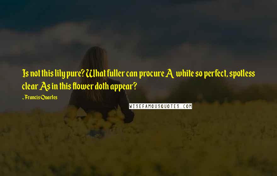 Francis Quarles Quotes: Is not this lily pure? What fuller can procure A white so perfect, spotless clear As in this flower doth appear?