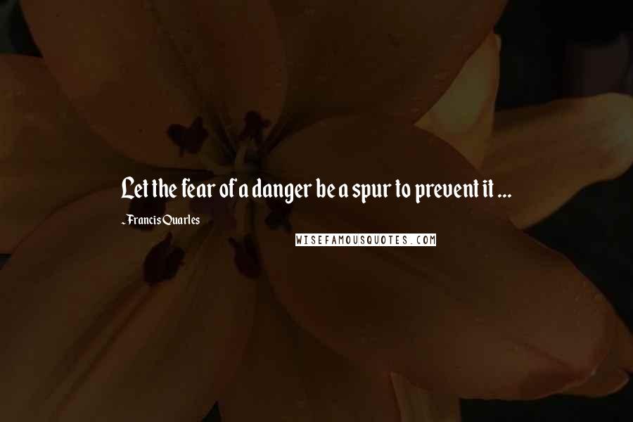 Francis Quarles Quotes: Let the fear of a danger be a spur to prevent it ...