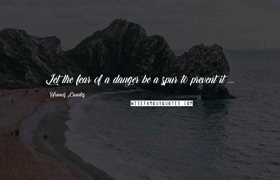 Francis Quarles Quotes: Let the fear of a danger be a spur to prevent it ...