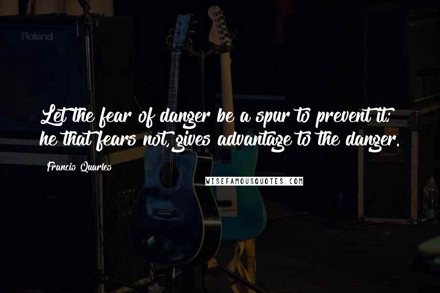 Francis Quarles Quotes: Let the fear of danger be a spur to prevent it; he that fears not, gives advantage to the danger.