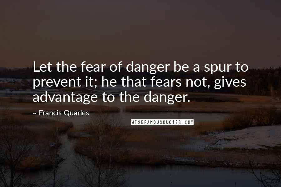 Francis Quarles Quotes: Let the fear of danger be a spur to prevent it; he that fears not, gives advantage to the danger.