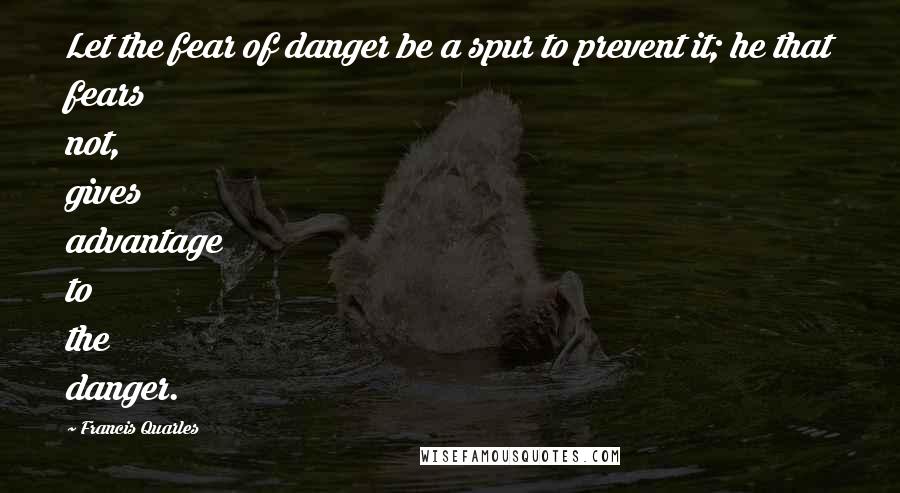 Francis Quarles Quotes: Let the fear of danger be a spur to prevent it; he that fears not, gives advantage to the danger.