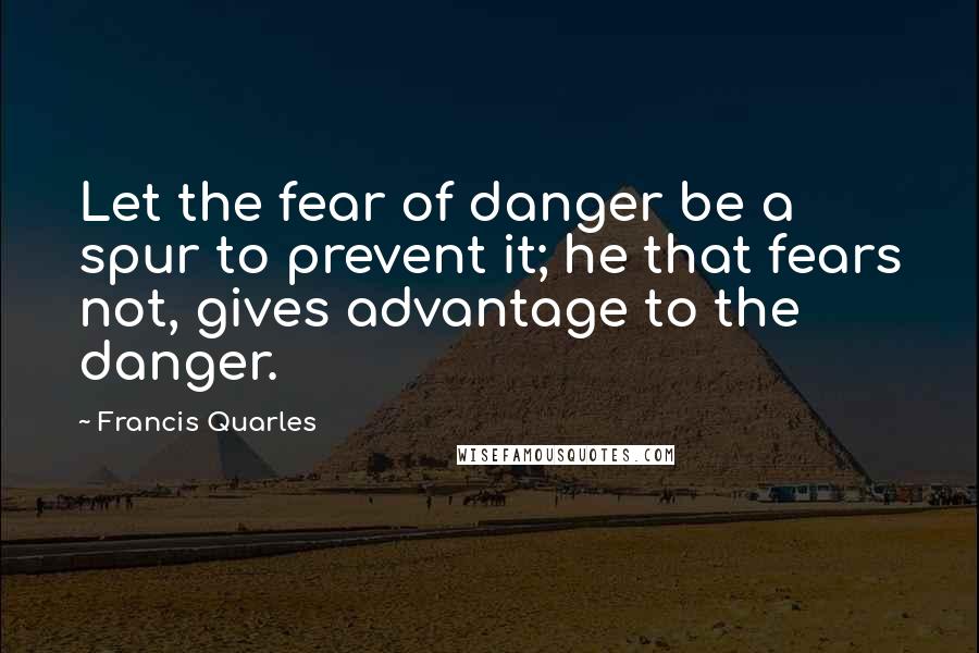 Francis Quarles Quotes: Let the fear of danger be a spur to prevent it; he that fears not, gives advantage to the danger.