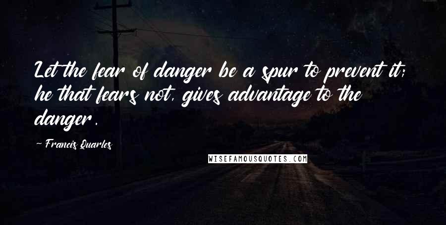 Francis Quarles Quotes: Let the fear of danger be a spur to prevent it; he that fears not, gives advantage to the danger.