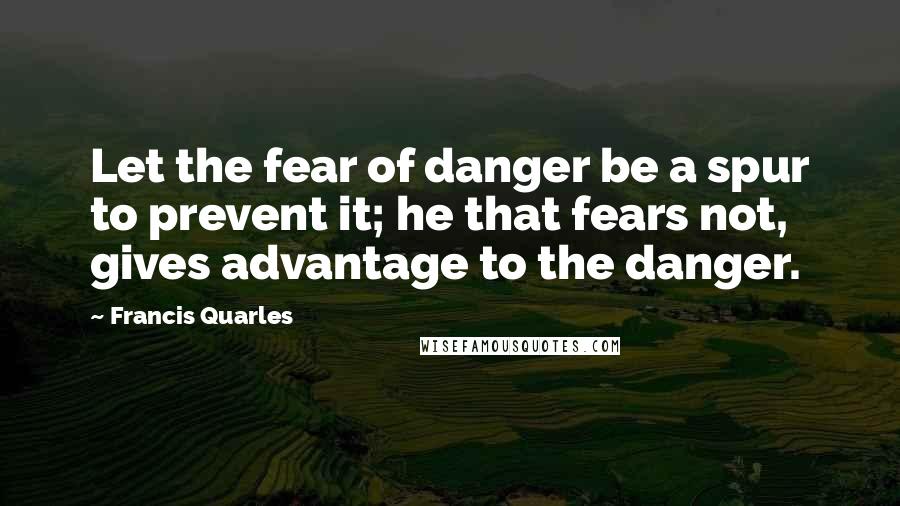 Francis Quarles Quotes: Let the fear of danger be a spur to prevent it; he that fears not, gives advantage to the danger.
