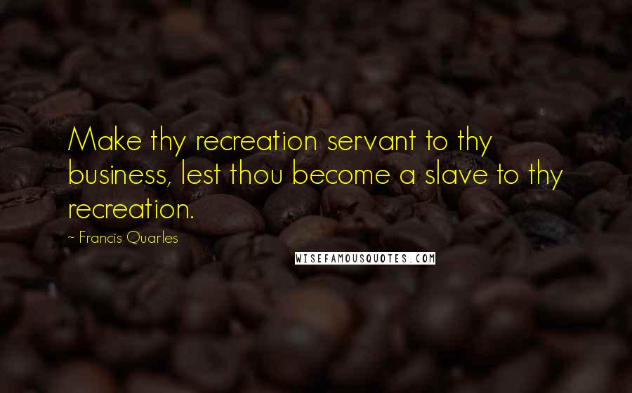 Francis Quarles Quotes: Make thy recreation servant to thy business, lest thou become a slave to thy recreation.