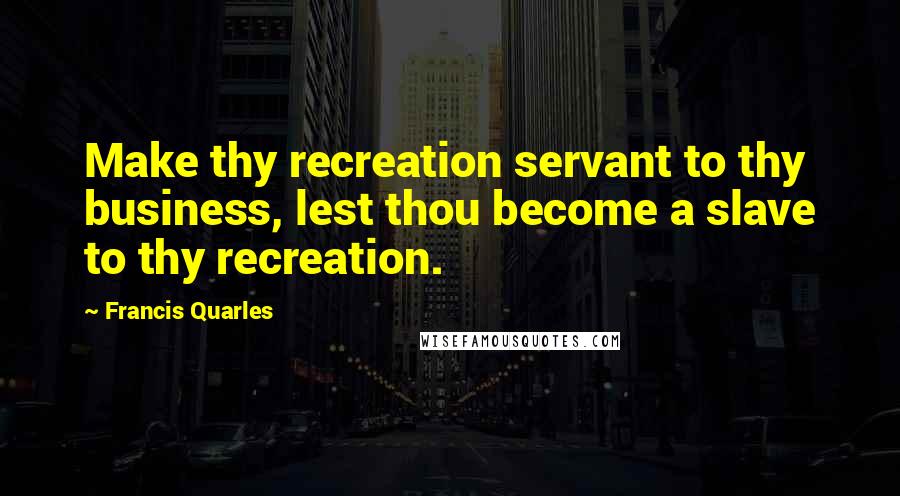 Francis Quarles Quotes: Make thy recreation servant to thy business, lest thou become a slave to thy recreation.