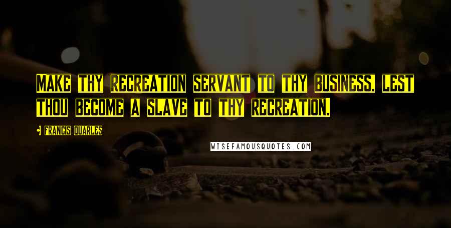 Francis Quarles Quotes: Make thy recreation servant to thy business, lest thou become a slave to thy recreation.