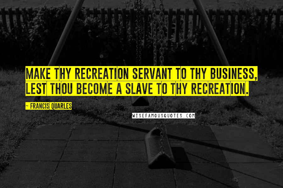 Francis Quarles Quotes: Make thy recreation servant to thy business, lest thou become a slave to thy recreation.