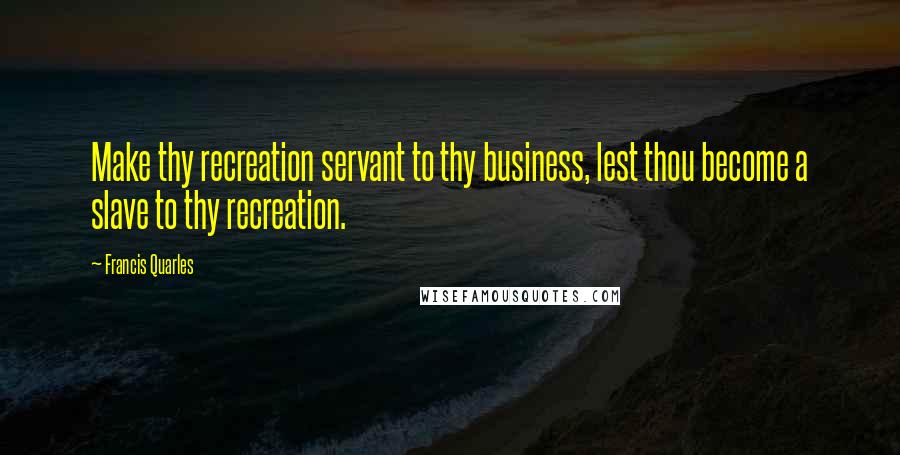 Francis Quarles Quotes: Make thy recreation servant to thy business, lest thou become a slave to thy recreation.
