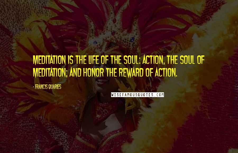 Francis Quarles Quotes: Meditation is the life of the soul: Action, the soul of meditation; and honor the reward of action.