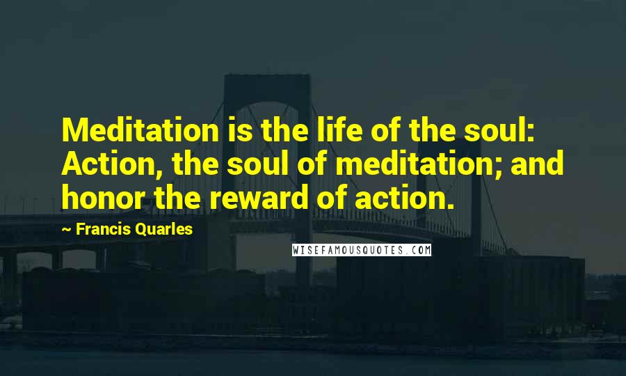 Francis Quarles Quotes: Meditation is the life of the soul: Action, the soul of meditation; and honor the reward of action.