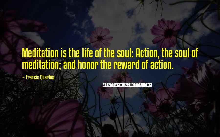 Francis Quarles Quotes: Meditation is the life of the soul: Action, the soul of meditation; and honor the reward of action.