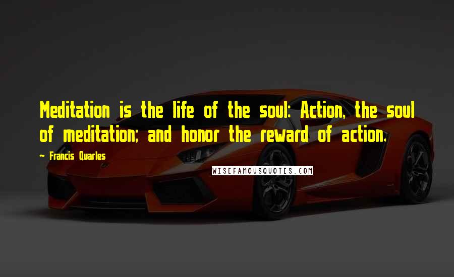 Francis Quarles Quotes: Meditation is the life of the soul: Action, the soul of meditation; and honor the reward of action.