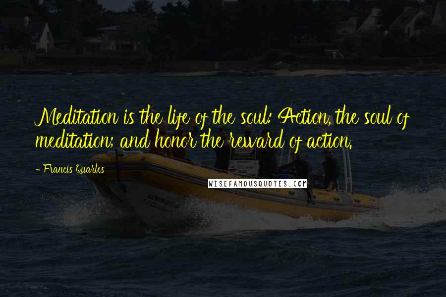 Francis Quarles Quotes: Meditation is the life of the soul: Action, the soul of meditation; and honor the reward of action.