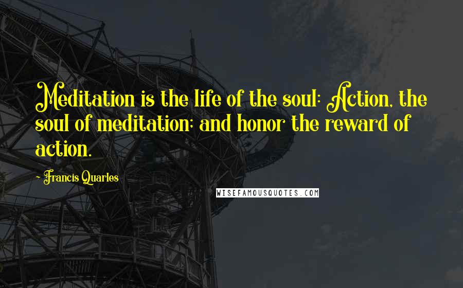 Francis Quarles Quotes: Meditation is the life of the soul: Action, the soul of meditation; and honor the reward of action.