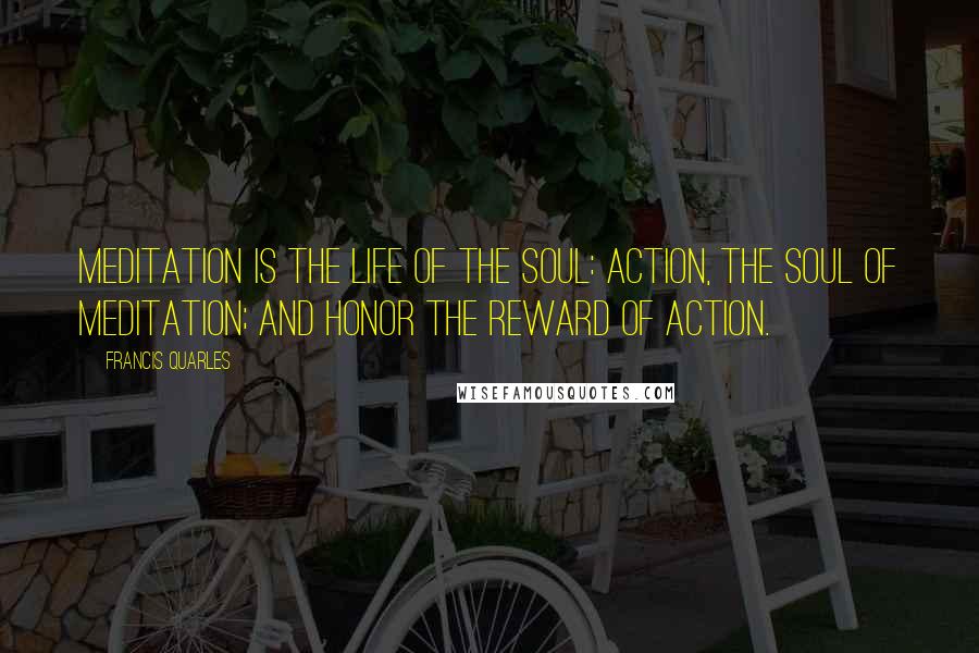 Francis Quarles Quotes: Meditation is the life of the soul: Action, the soul of meditation; and honor the reward of action.